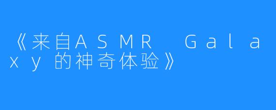 《来自ASMR Galaxy的神奇体验》